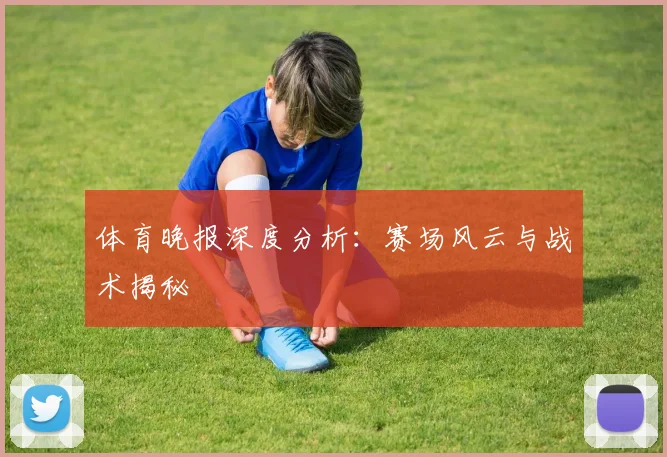 体育晚报深度分析：赛场风云与战术揭秘