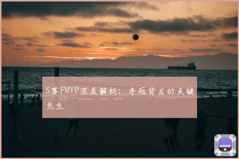 S赛FMVP深度解析：夺冠背后的关键先生