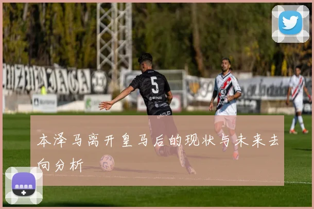 本泽马离开皇马后的现状与未来去向分析