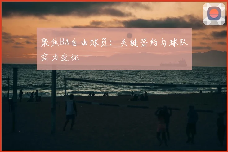 聚焦BA自由球员:关键签约与球队实力变化