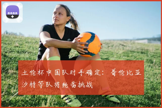 土伦杯中国队对手确定：哥伦比亚沙特等队将轮番挑战