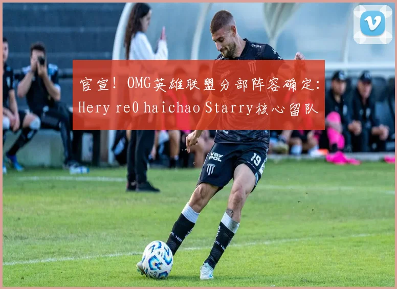 官宣!OMG英雄联盟分部阵容确定:Hery re0 haichao Starry核心留队引期待