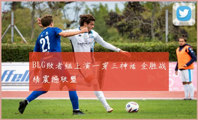 BLG败者组上演一穿三神话 全胜战绩震撼联盟