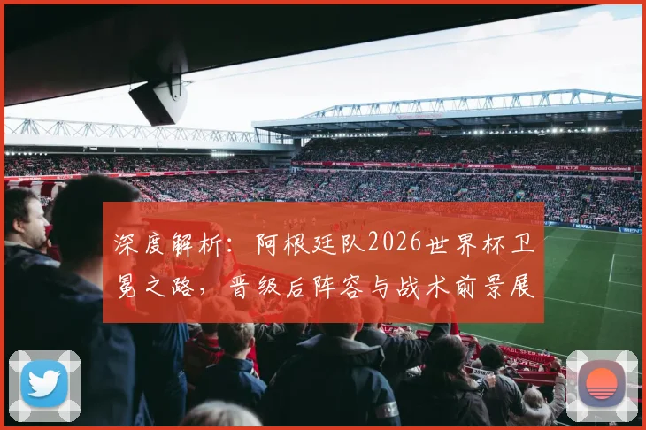 深度解析：阿根廷队2026世界杯卫冕之路，晋级后阵容与战术前景展望