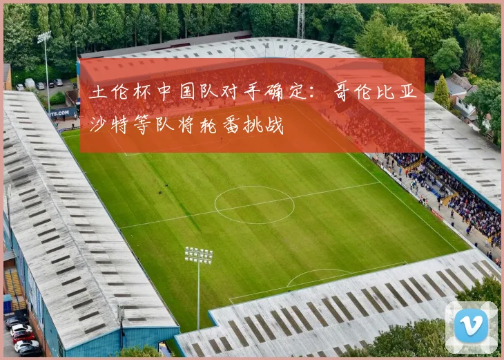 土伦杯中国队对手确定：哥伦比亚沙特等队将轮番挑战