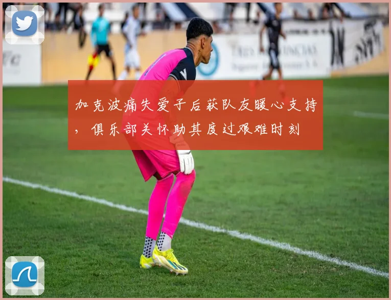 加克波痛失爱子后获队友暖心支持，俱乐部关怀助其度过艰难时刻