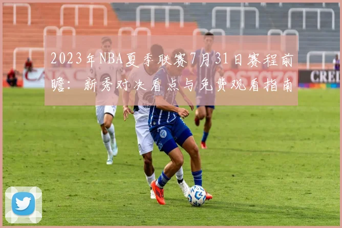 2023年NBA夏季联赛7月31日赛程前瞻：新秀对决看点与免费观看指南