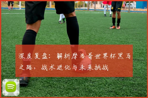 深度复盘：解析摩洛哥世界杯黑马之路，战术进化与未来挑战