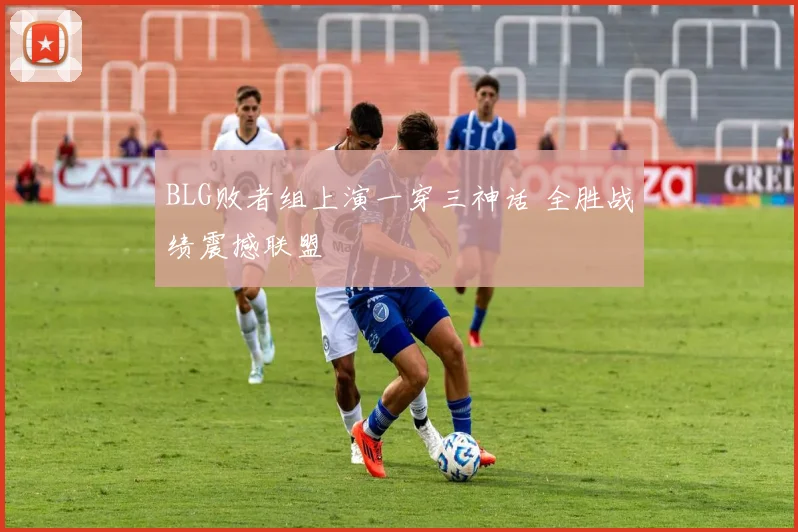 BLG败者组上演一穿三神话 全胜战绩震撼联盟