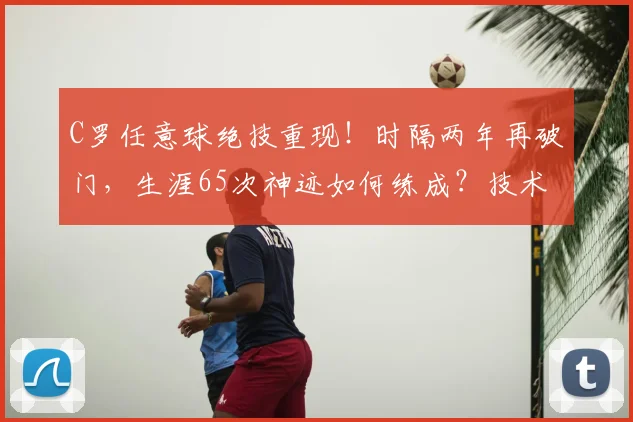 C罗任意球绝技重现！时隔两年再破门，生涯65次神迹如何练成？技术解析与视频集锦