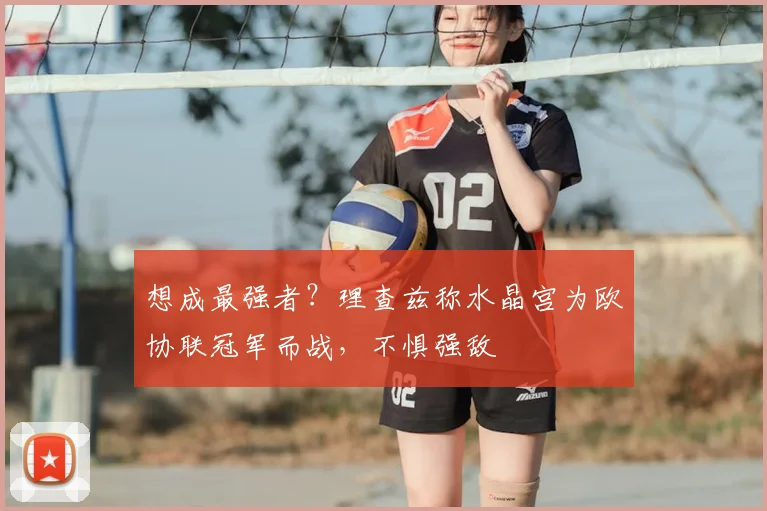 想成最强者？理查兹称水晶宫为欧协联冠军而战，不惧强敌
