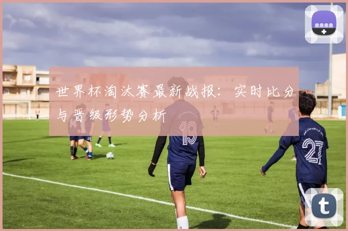 世界杯淘汰赛最新战报：实时比分与晋级形势分析