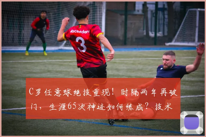 C罗任意球绝技重现！时隔两年再破门，生涯65次神迹如何练成？技术解析与视频集锦